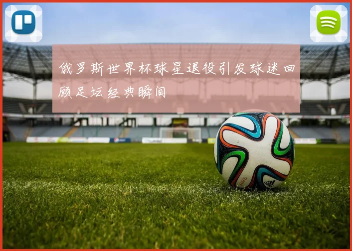 俄罗斯世界杯球星退役引发球迷回顾足坛经典瞬间
