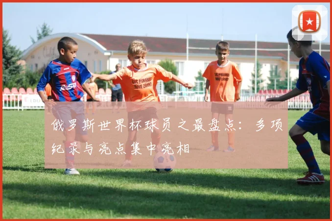 俄罗斯世界杯球员之最盘点：多项纪录与亮点集中亮相