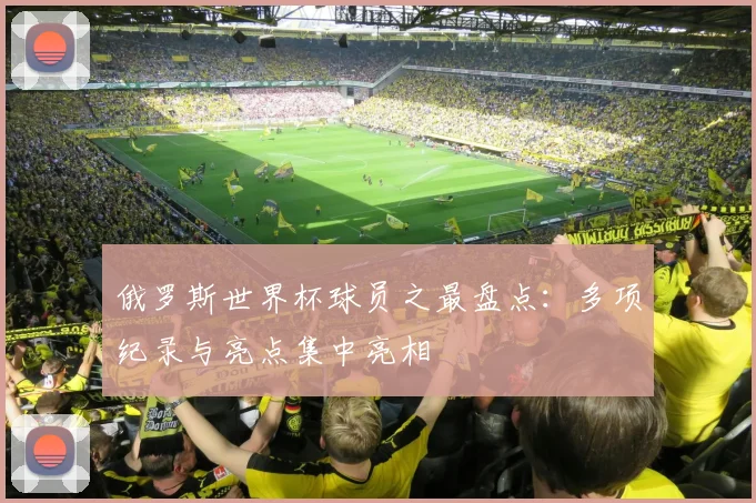 俄罗斯世界杯球员之最盘点:多项纪录与亮点集中亮相