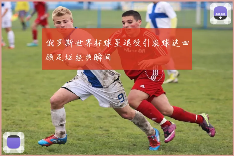 俄罗斯世界杯球星退役引发球迷回顾足坛经典瞬间