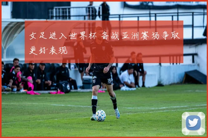 女足进入世界杯 备战亚洲赛场争取更好表现