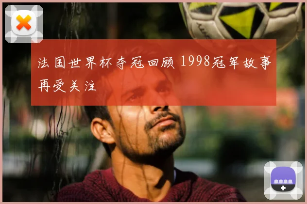 法国世界杯夺冠回顾 1998冠军故事再受关注