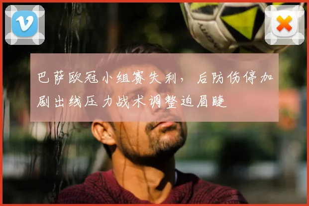 巴萨欧冠小组赛失利，后防伤停加剧出线压力战术调整迫眉睫