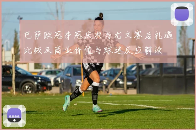 巴萨欧冠夺冠庆典与尤文赛后礼遇比较及商业价值与球迷反应解读